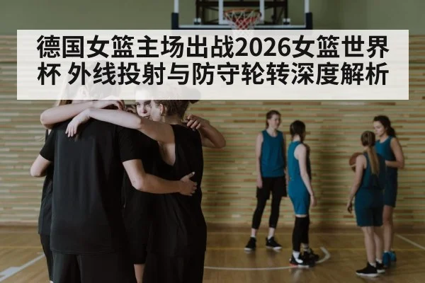 德国女篮主场出战2026女篮世界杯 外线投射与防守轮转深度解析
